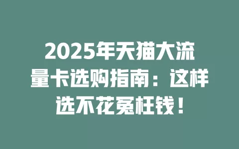 2025年天猫大流量卡选购指南：这样选不花冤枉钱！