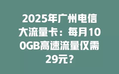 2025年广州电信大流量卡：每月100GB高速流量仅需29元？