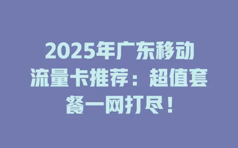 2025年广东移动流量卡推荐：超值套餐一网打尽！