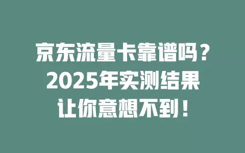 京东流量卡靠谱吗？2025年实测结果让你意想不到！