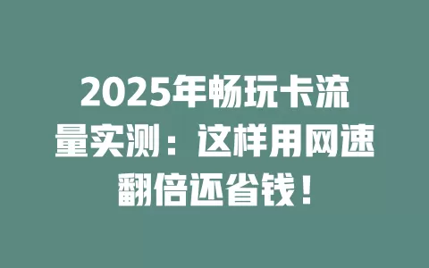 2025年畅玩卡流量实测：这样用网速翻倍还省钱！