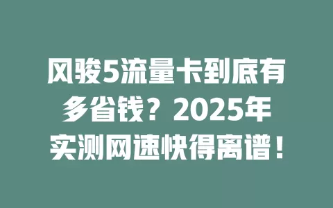 风骏5流量卡到底有多省钱？2025年实测网速快得离谱！