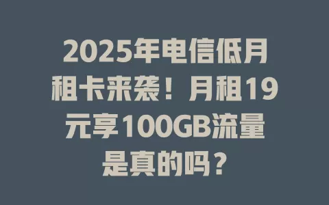 2025年电信低月租卡来袭！月租19元享100GB流量是真的吗？