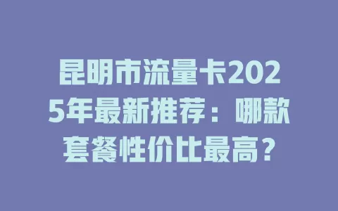 昆明市流量卡2025年最新推荐：哪款套餐性价比最高？