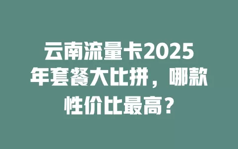 云南流量卡2025年套餐大比拼，哪款性价比最高？