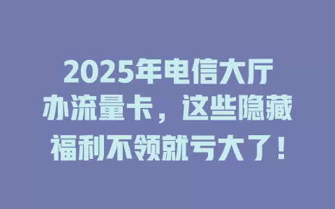 2025年电信大厅办流量卡，这些隐藏福利不领就亏大了！