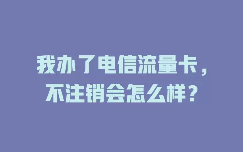 我办了电信流量卡，不注销会怎么样？