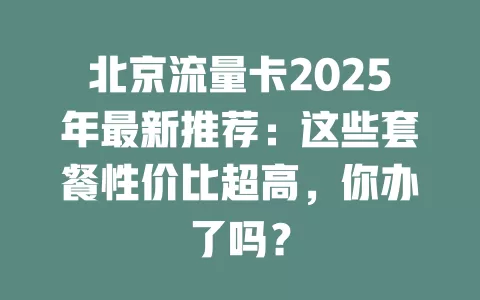 北京流量卡2025年最新推荐：这些套餐性价比超高，你办了吗？