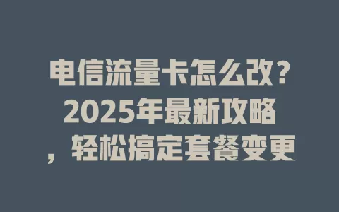 电信流量卡怎么改？2025年最新攻略，轻松搞定套餐变更
