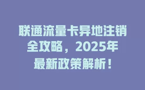 联通流量卡异地注销全攻略，2025年最新政策解析！