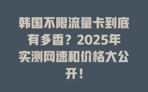 韩国不限流量卡到底有多香？2025年实测网速和价格大公开！