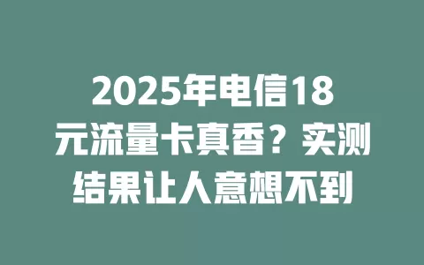 2025年电信18元流量卡真香？实测结果让人意想不到