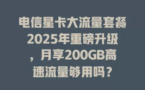 电信星卡大流量套餐2025年重磅升级，月享200GB高速流量够用吗？
