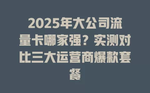 2025年大公司流量卡哪家强？实测对比三大运营商爆款套餐