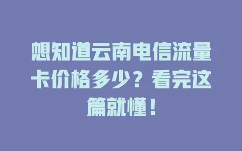 想知道云南电信流量卡价格多少？看完这篇就懂！