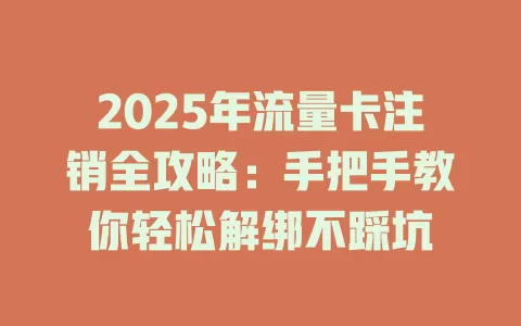 2025年流量卡注销全攻略：手把手教你轻松解绑不踩坑