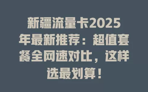 新疆流量卡2025年最新推荐：超值套餐全网速对比，这样选最划算！
