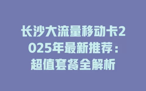 长沙大流量移动卡2025年最新推荐：超值套餐全解析
