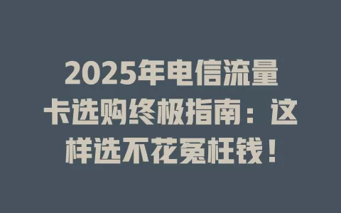 2025年电信流量卡选购终极指南：这样选不花冤枉钱！