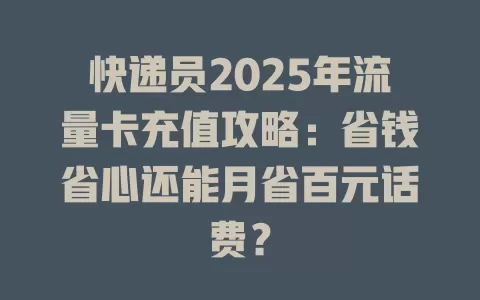 快递员2025年流量卡充值攻略：省钱省心还能月省百元话费？