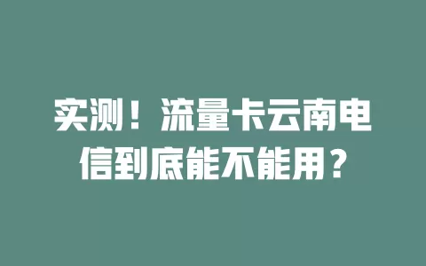 实测！流量卡云南电信到底能不能用？