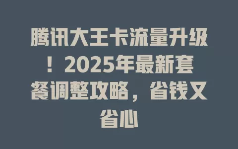 腾讯大王卡流量升级！2025年最新套餐调整攻略，省钱又省心