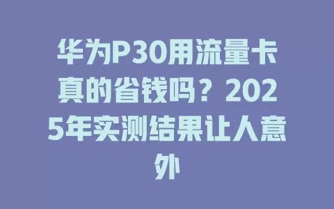 华为P30用流量卡真的省钱吗？2025年实测结果让人意外