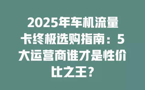 2025年车机流量卡终极选购指南：5大运营商谁才是性价比之王？