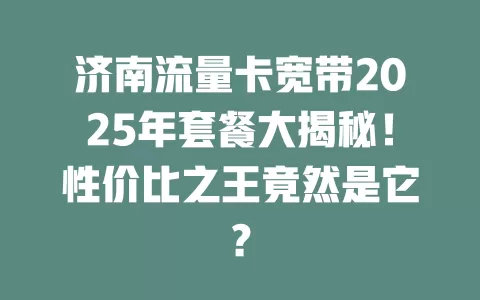 济南流量卡宽带2025年套餐大揭秘！性价比之王竟然是它？