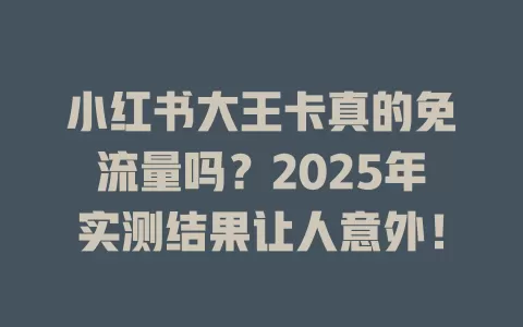 小红书大王卡真的免流量吗？2025年实测结果让人意外！