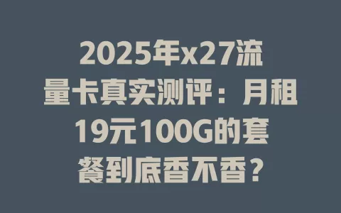 2025年x27流量卡真实测评：月租19元100G的套餐到底香不香？