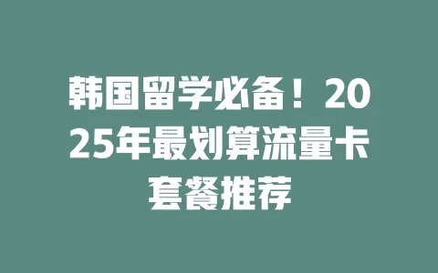 韩国留学必备！2025年最划算流量卡套餐推荐