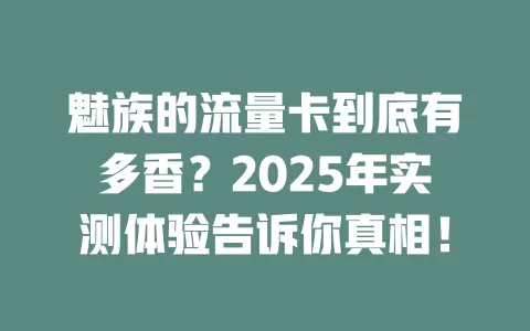 魅族的流量卡到底有多香？2025年实测体验告诉你真相！