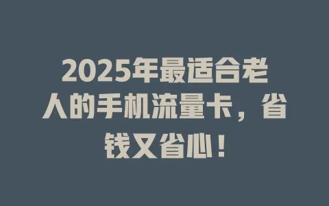 2025年最适合老人的手机流量卡，省钱又省心！