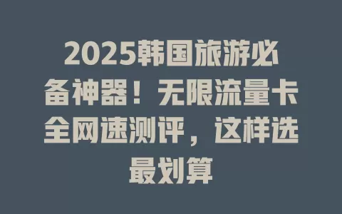 2025韩国旅游必备神器！无限流量卡全网速测评，这样选最划算