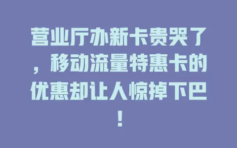 营业厅办新卡贵哭了，移动流量特惠卡的优惠却让人惊掉下巴！
