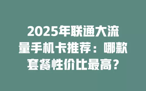 2025年联通大流量手机卡推荐：哪款套餐性价比最高？