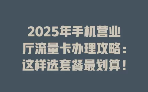 2025年手机营业厅流量卡办理攻略：这样选套餐最划算！