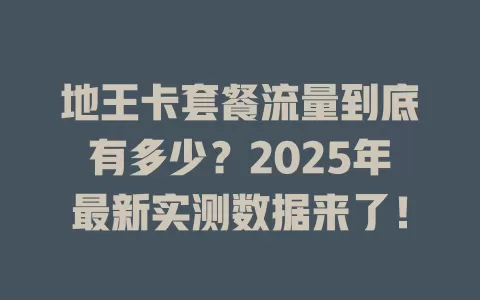 地王卡套餐流量到底有多少？2025年最新实测数据来了！