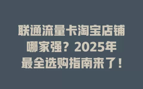 联通流量卡淘宝店铺哪家强？2025年最全选购指南来了！