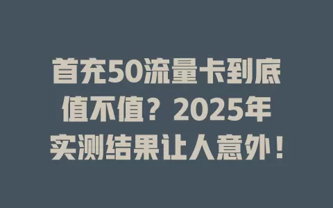 首充50流量卡到底值不值？2025年实测结果让人意外！