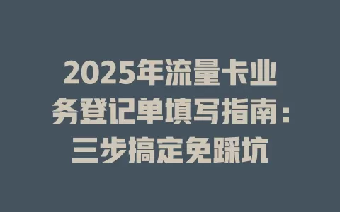 2025年流量卡业务登记单填写指南：三步搞定免踩坑