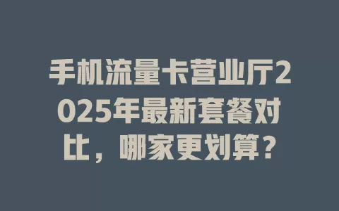 手机流量卡营业厅2025年最新套餐对比，哪家更划算？
