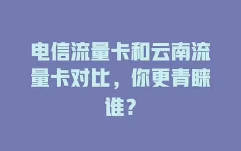 电信流量卡和云南流量卡对比，你更青睐谁？