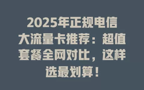 2025年正规电信大流量卡推荐：超值套餐全网对比，这样选最划算！