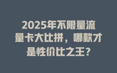 2025年不限量流量卡大比拼，哪款才是性价比之王？
