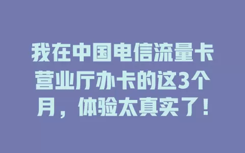 我在中国电信流量卡营业厅办卡的这3个月，体验太真实了！