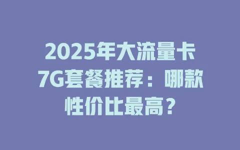 2025年大流量卡7G套餐推荐：哪款性价比最高？