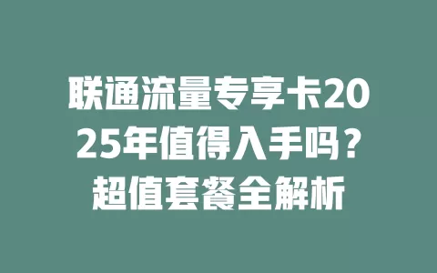 联通流量专享卡2025年值得入手吗？超值套餐全解析
