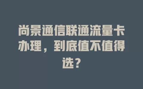 尚景通信联通流量卡办理，到底值不值得选？
